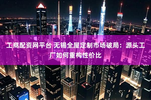 工商配资网平台 无锡全屋定制市场破局：源头工厂如何重构性价比